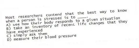 Most researchers contend that the best way to know when a person is stressed is to ____.
A) see how their body responds to a given situation
B) take an inventory of recent life changes that they have experienced
C) simply ask them
D) measure their blood pressure