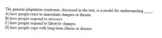 The general adaptation syndrome, discussed in the text, is a model for understanding ____.
A) how people react to immediate dangers or threats
B) how people respond to stressors
C) how people respond to lifestyle changes
D) how people cope with long-term illness or disease
