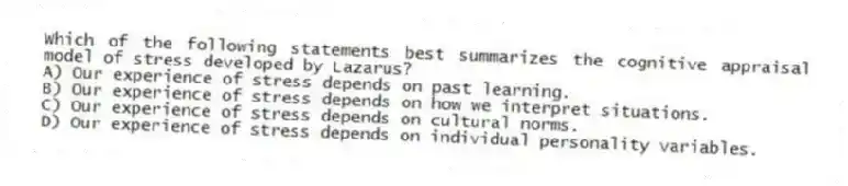 Which of the following statements best summarizes the cognitive appraisal model of stress developed by Lazarus?
A) Our experience of stress depends on past learning.
B) Our experience of stress depends on how we interpret situations.
C) Our experience of stress depends on cultural norms.
D) Our experience of stress depends on individual personality variables.