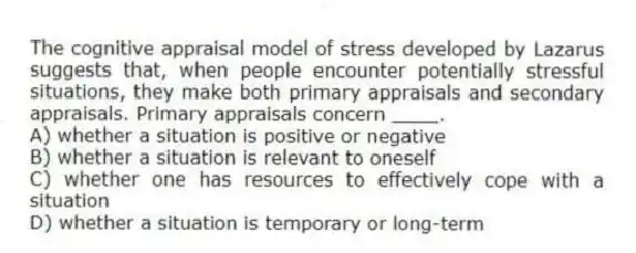 The cognitive appraisal model of stress developed by Lazarus suggests that, when people encounter potentially stressful situations, they make both primary appraisals and secondary appraisals. Primary appraisals concern ____.
A) whether a situation is positive or negative
B) whether a situation is relevant to oneself
C) whether one has resources to effectively cope with a situation
D) whether a situation is temporary or long-term