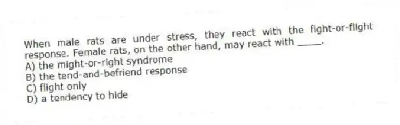 When male rats are under stress, they react with the fight-or-flight response. Female rats, on the other hand, may react with ____.
A) the might-or-right syndrome
B) the tend-and-befriend response
C) flight only
D) a tendency to hide