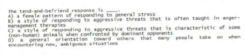 The tend-and-befriend response is ____.
A) a female pattern of responding to general stress
B) a style of responding to aggressive threats that is often taught in anger-management therapies
C) a style of responding to aggressive threats that is characteristic of some (non-human) animals when confronted by dominant opponents
D) a general orientation toward others that many people take on when encountering new, ambiguous situations