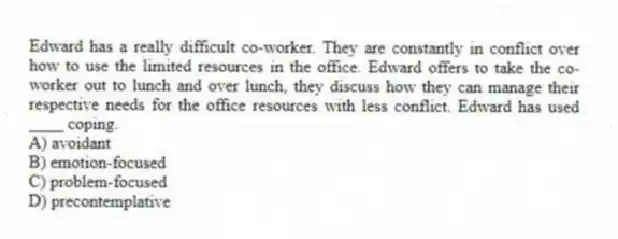 Edward has a really difficult co-worker. They are constantly in conflict over how to use the limited resources in the office. Edward offers to take the co-worker out to lunch and over lunch, they discuss how they can manage their respective needs for the office resources with less conflict. Edward has used ____ coping.
A) avoidant
B) emotion-focused
C) problem-focused
D) precontemplative