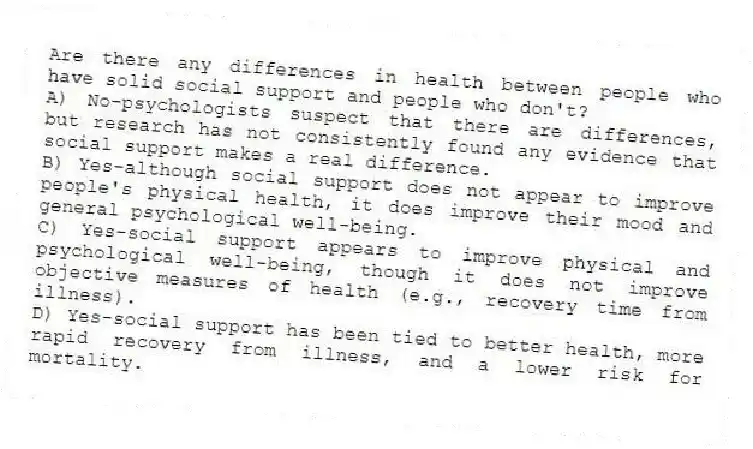Are there any differences in health between people who have solid social support and people who don't?
A) No-psychologists suspect that there are differences, but research has not consistently found any evidence that social support makes a real difference.
B) Yes-although social support does not appear to improve people's physical health, it does improve their mood and general psychological well-being.
C) Yes-social support appears to improve physical and psychological well-being, though it does not improve objective measures of health (e.g., recovery time from illness).
D) Yes-social support has been tied to better health, more rapid recovery from illness, and a lower risk for mortality.