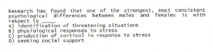 Research has found that one of the strongest, most consistent psychological differences between males and females is with respect to ____.
A) identification of threatening situations
B) physiological responses to stress
C) production of cortisol in response to stress
D) seeking social support