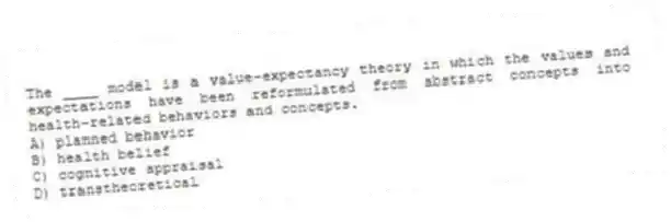 The ____ model is a value-expectancy theory in which the values and expectations have been reformulated from abstract concepts into health-related behaviors and concepts.
A) planned behavior
B) health belief
C) cognitive appraisal
D) transtheoretical