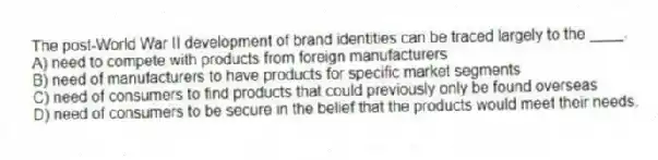 The post-World War II development of brand identities can be traced largely to the ____.
A) need to compete with products from foreign manufacturers
B) need of manufacturers to have products for specific market segments
C) need of consumers to find products that could previously only be found overseas
D) need of consumers to be secure in the belief that the products would meet their needs.