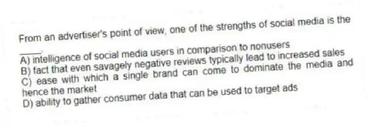 From an advertiser's point of view, one of the strengths of social media is the ____.
A) intelligence of social media users in comparison to nonusers
B) fact that even savagely negative reviews typically lead to increased sales
C) ease with which a single brand can come to dominate the media and hence the market
D) ability to gather consumer data that can be used to target ads
