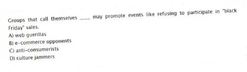 Groups that call themselves ____ may promote events like refusing to participate in "black Friday" sales.
A) web guerillas
B) e-commerce opponents
C) anti-consumerists
D) culture jammers