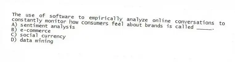 The use of software to empirically analyze online conversations to constantly monitor how consumers feel about brands is called _____.
A) sentiment analysis
B) e-commerce
C) social currency
D) data mining