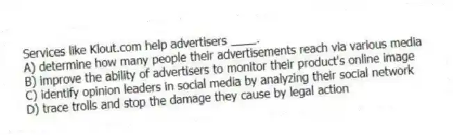 Services like Klout.com help advertisers ____.
A) determine how many people their advertisements reach via various media
B) improve the ability of advertisers to monitor their product's online image
C) identify opinion leaders in social media by analyzing their social network
D) trace trolls and stop the damage they cause by legal action