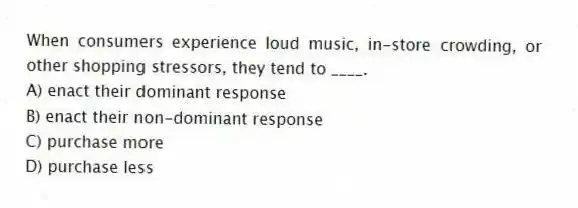 When consumers experience loud music, in-store crowding, or other shopping stressors, they tend to ____.
A) enact their dominant response
B) enact their non-dominant response
C) purchase more
D) purchase less
