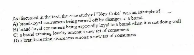 As discussed in the text, the case study of "New Coke" was an example of ____.
A) brand-loyal consumers being turned off by changes to a brand
B) brand-loyal consumers being especially loyal to a brand when it is not doing well
C) a brand creating loyalty among a new set of consumers
D) a brand creating awareness among a new set of consumers