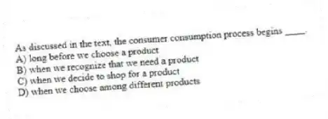 As discussed in the text, the consumer consumption process begins ____.
A) long before we choose a product
B) when we recognize that we need a product
C) when we decide to shop for a product
D) when we choose among different products