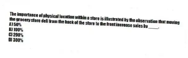 The importance of physical location within a store is illustrated by the observation that moving the grocery store deli from the back of the store to the front increase sales by ____.
A) 50%
B) 100%
C) 200%
D) 300%