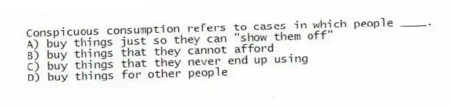 Conspicuous consumption refers to cases in which people ____.
A) buy things just so they can "show them off"
B) buy things that they cannot afford
C) buy things that they never end up using
D) buy things for other people