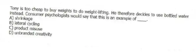 Tony is too cheap to buy weights to do weight-lifting. He therefore decides to use bottled water instead. Consumer psychologists would say that this is an example of ____.
A) shrinkage
B) lateral cycling
C) product misuse
D) unbranded creativity