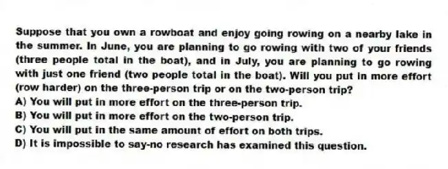 Suppose that you own a rowboat and enjoy going rowing on a nearby lake in the summer. In June, you are planning to go rowing with two of your friends (three people total in the boat), and in July, you are planning to go rowing with just one friend (two people total in the boat). Will you put in more effort (row harder) on the three-person trip or on the two-person trip?
A) You will put in more effort on the three-person trip.
B) You will put in more effort on the two-person trip.
C) You will put in the same amount of effort on both trips.
D) It is impossible to say-no research has examined this question.