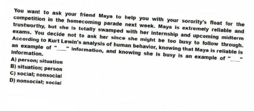 You want to ask your friend Maya to help you with your sorority's float for the competition in the homecoming parade next week. Maya is extremely reliable and trustworthy, but she is totally swamped with her internship and upcoming midterm exams. You decide not to ask her since she might be too busy to follow through. According to Kurt Lewin's analysis of human behavior, knowing that Maya is reliable is an example of "____" information, and knowing she is busy is an example of "____" information.
A) person; situation
B) situation; person
C) social; nonsocial
D) nonsocial; social