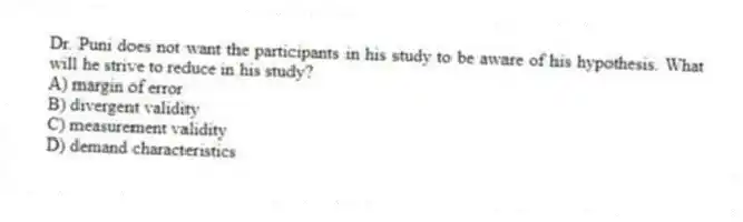 Dr. Puni does not want the participants in his study to be aware of his hypothesis. What will he strive to reduce in his study?
A) margin of error
B) divergent validity
C) measurement validity
D) demand characteristics