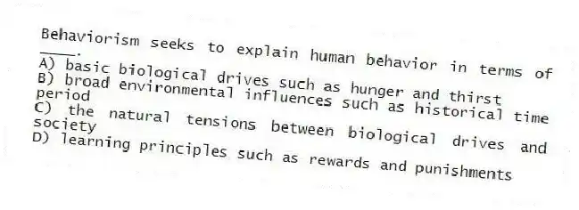 Behaviorism seeks to explain human behavior in terms of ____.
A) basic biological drives such as hunger and thirst
B) broad environmental influences such as historical time period
C) the natural tensions between biological drives and society
D) learning principles such as rewards and punishments