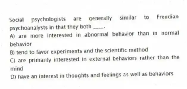 Social psychologists are generally similar to Freudian psychoanalysts in that they both ____.
A) are more interested in abnormal behavior than in normal behavior
B) tend to favor experiments and the scientific method
C) are primarily interested in external behaviors rather than the mind
D) have an interest in thoughts and feelings as well as behaviors