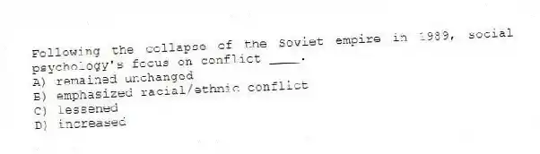 Following the collapse of the Soviet empire in 1989, social psychology's focus on conflict ____.
A) remained unchanged
B) emphasized racial/ethnic conflict
C) lessened
D) increased