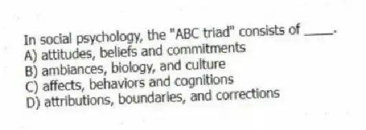 In social psychology, the "ABC triad" consists of ____.
A) attitudes, beliefs and commitments
B) ambiances, biology, and culture
C) affects, behaviors and cognitions
D) attributions, boundaries, and corrections