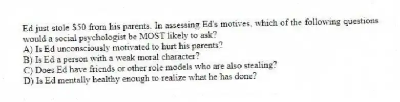 Ed just stole $50 from his parents. In assessing Ed's motives, which of the following questions would a social psychologist be MOST likely to ask?
A) Is Ed unconsciously motivated to hurt his parents?
B) Is Ed a person with a weak moral character?
C) Does Ed have friends or other role models who are also stealing?
D) Is Ed mentally healthy enough to realize what he has done?