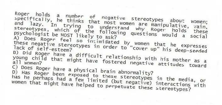 Roger holds a number of negative stereotypes about women; specifically, he thinks that most women are manipulative, vain, and lazy. In trying to understand why Roger holds these stereotypes, which of the following questions would a social psychologist be MOST likely to ask?
A) Does Roger feel so intimidated by women that he expresses these negative stereotypes in order to "cover up" his deep-seeded lack of self-esteem?
B) Did Roger have a difficult relationship with his mother as a young child that might have fostered negative attitudes toward all women?
C) Does Roger have a physical brain abnormality?
D) Has Roger been exposed to these stereotypes in the media, or has he perhaps had a few limited (but negative) interactions with women that might have helped to perpetuate these stereotypes?