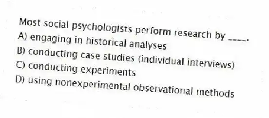 Most social psychologists perform research by ____.
A) engaging in historical analyses
B) conducting case studies (individual interviews)
C) conducting experiments
D) using nonexperimental observational methods