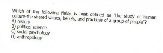 Which of the following fields is best defined as "the study of human culture-the shared values, beliefs, and practices of a group of people"?
A) history
B) political science
C) social psychology
D) anthropology