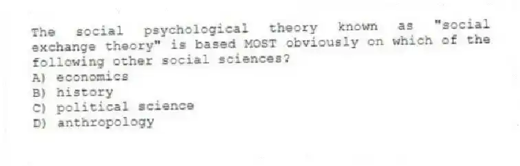 The social psychological theory known as "social exchange theory" is based MOST obviously on which of the following other social sciences?
A) economics
B) history
C) political science
D) anthropology