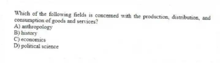 Which of the following fields is concerned with the production, distribution, and consumption of goods and services?
A) anthropology
B) history
C) economics
D) political science