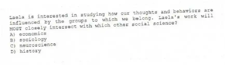 Laela is interested in studying how our thoughts and behaviors are influenced by the groups to which we belong. Laela's work will MOST closely intersect with which other social science?
A) economics
B) sociology
C) neuroscience
D) history