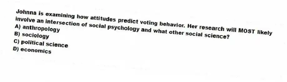 Johnna is examining how attitudes predict voting behavior. Her research will MOST likely involve an intersection of social psychology and what other social science?
A) anthropology
B) sociology
C) political science
D) economics
