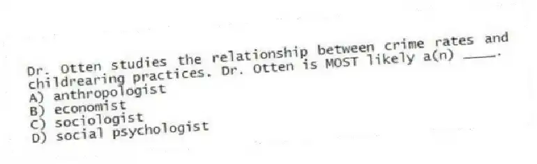 Dr. Otten studies the relationship between crime rates and childrearing practices. Dr. Otten is MOST likely a(n) ____.
A) anthropologist
B) economist
C) sociologist
D) social psychologist