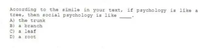 According to the simile in your text, if psychology is like a tree, then social psychology is like ____.
A) the trunk
B) a branch
C) a leaf
D) a root