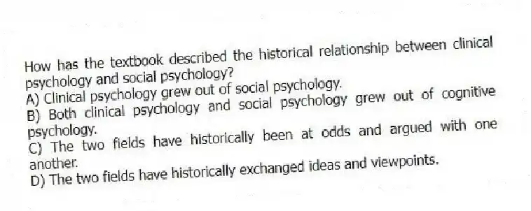 How has the textbook described the historical relationship between clinical psychology and social psychology?
A) Clinical psychology grew out of social psychology.
B) Both clinical psychology and social psychology grew out of cognitive psychology.
C) The two fields have historically been at odds and argued with one another.
D) The two fields have historically exchanged ideas and viewpoints.