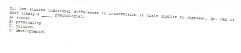 Dr. Gem studies individual differences in introversion (a trait similar to shyness). Dr. Gem is MOST likely a _____ psychologist.
A) social
B) personality
C) clinical
D) developmental