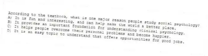 According to the textbook, what is one major reason people study social psychology?
A) It is fun and interesting, and can help make the world a better place.
B) It provides an important foundation for understanding clinical psychology.
C) It helps people overcome their personal problems and become happier.
D) It is an easy topic to understand that offers opportunities for good jobs.