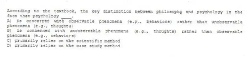 According to the textbook, the key distinction between philosophy and psychology is the fact that psychology ____.
A) is concerned with observable phenomena (e.g., behaviors) rather than unobservable phenomena (e.g., thoughts)
B) is concerned with unobservable phenomena (e.g., thoughts) rather than observable phenomena (e.g., behaviors)
C) primarily relies on the scientific method
D) primarily relies on the case study method