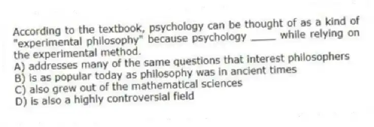 According to the textbook, psychology can be thought of as a kind of "experimental philosophy" because psychology ____ while relying on the experimental method.
A) addresses many of the same questions that interest philosophers
B) is as popular today as philosophy was in ancient times
C) also grew out of the mathematical sciences
D) is also a highly controversial field