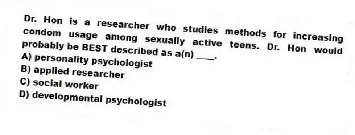 Dr. Hon is a researcher who studies methods for increasing condom usage among sexually active teens. Dr. Hon would probably be BEST described as a(n) ____.
A) personality psychologist
B) applied researcher
C) social worker
D) developmental psychologist