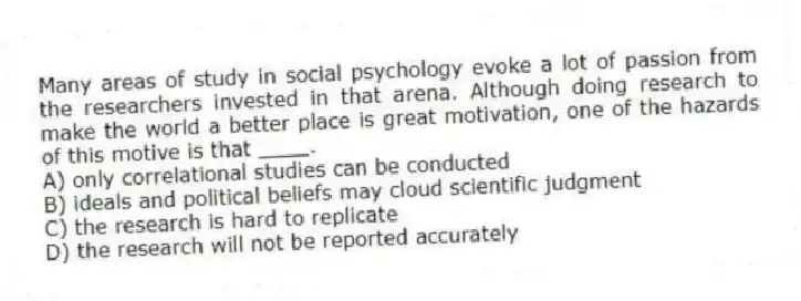 Many areas of study in social psychology evoke a lot of passion from the researchers invested in that arena. Although doing research to make the world a better place is great motivation, one of the hazards of this motive is that ____.
A) only correlational studies can be conducted
B) ideals and political beliefs may cloud scientific judgment
C) the research is hard to replicate
D) the research will not be reported accurately