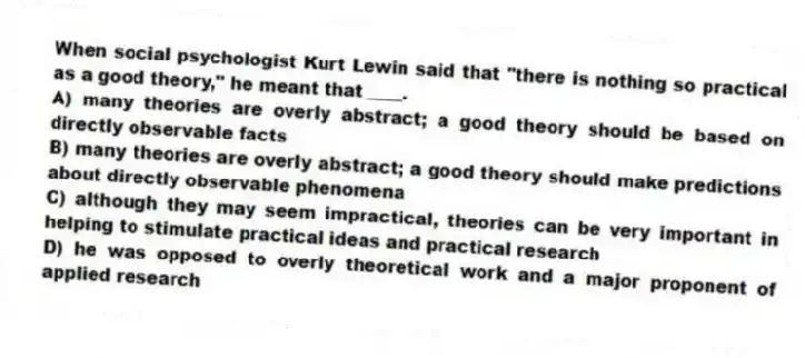 When social psychologist Kurt Lewin said that "there is nothing so practical as a good theory," he meant that ____.
A) many theories are overly abstract; a good theory should be based on directly observable facts
B) many theories are overly abstract; a good theory should make predictions about directly observable phenomena
C) although they may seem impractical, theories can be very important in helping to stimulate practical ideas and practical research
D) he was opposed to overly theoretical work and a major proponent of applied research