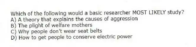Which of the following would a basic researcher MOST LIKELY study?
A) A theory that explains the causes of aggression
B) The plight of welfare mothers
C) Why people don't wear seat belts
D) How to get people to conserve electric power