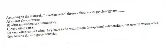 According to the textbook, "common sense" theories about social psychology are ____.
A) almost always wrong
B) often misleading or contradictory
C) very often correct
D) very often correct when they have to do with dyadic (two-person) relationships, but usually wrong when they have to do with group behavior