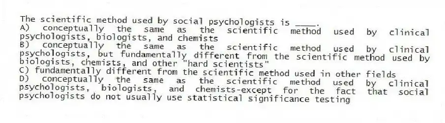 The scientific method used by social psychologists is ____.
A) conceptually the same as the scientific method used by clinical psychologists, biologists, and chemists
B) conceptually the same as the scientific method used by clinical psychologists, but fundamentally different from the scientific method used by biologists, chemists, and other "hard scientists"
C) fundamentally different from the scientific method used in other fields
D) conceptually the same as the scientific method used by clinical psychologists, biologists, and chemists-except for the fact that social psychologists do not usually use statistical significance testing