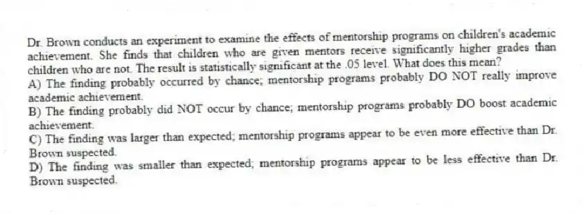 Dr. Brown conducts an experiment to examine the effects of mentorship programs on children's academic achievement. She finds that children who are given mentors receive significantly higher grades than children who are not. The result is statistically significant at the .05 level. What does this mean?
A) The finding probably occurred by chance; mentorship programs probably DO NOT really improve academic achievement.
B) The finding probably did NOT occur by chance; mentorship programs probably DO boost academic achievement.
C) The finding was larger than expected; mentorship programs appear to be even more effective than Dr. Brown suspected.
D) The finding was smaller than expected; mentorship programs appear to be less effective than Dr. Brown suspected.